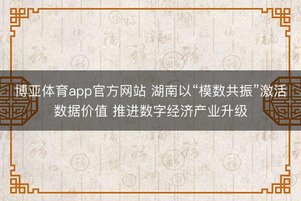 博亚体育app官方网站 湖南以“模数共振”激活数据价值 推进数字经济产业升级