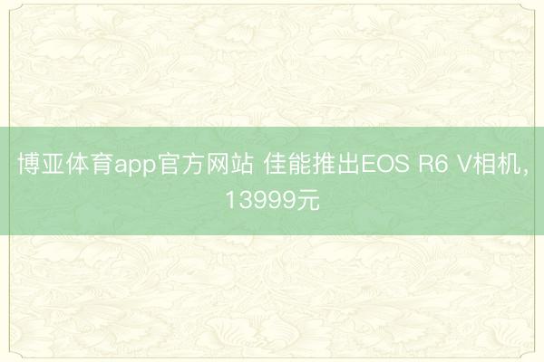 博亚体育app官方网站 佳能推出EOS R6 V相机，13999元