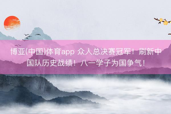 博亚(中国)体育app 众人总决赛冠军！刷新中国队历史战绩！八一学子为国争气！