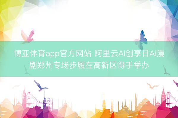 博亚体育app官方网站 阿里云AI创享日AI漫剧郑州专场步履在高新区得手举办