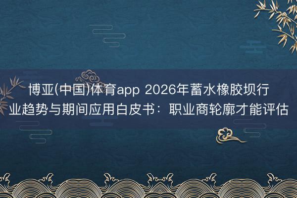 博亚(中国)体育app 2026年蓄水橡胶坝行业趋势与期间应用白皮书：职业商轮廓才能评估