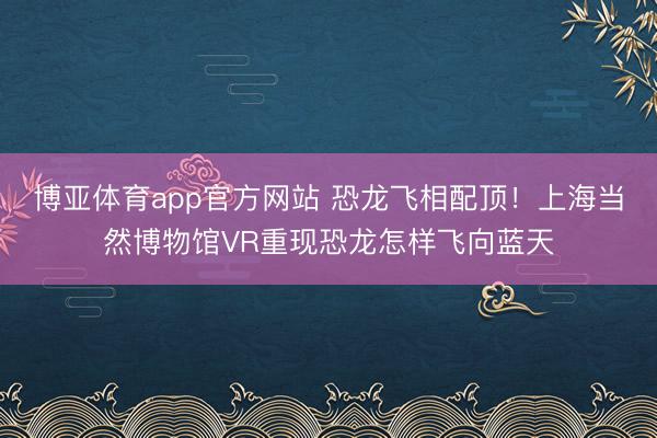 博亚体育app官方网站 恐龙飞相配顶！上海当然博物馆VR重现恐龙怎样飞向蓝天