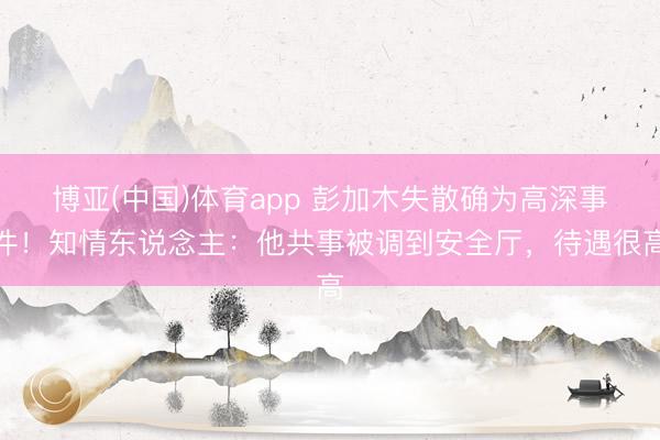 博亚(中国)体育app 彭加木失散确为高深事件！知情东说念主：他共事被调到安全厅，待遇很高
