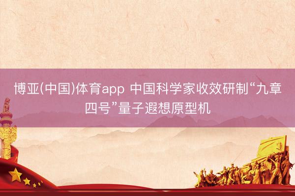博亚(中国)体育app 中国科学家收效研制“九章四号”量子遐想原型机