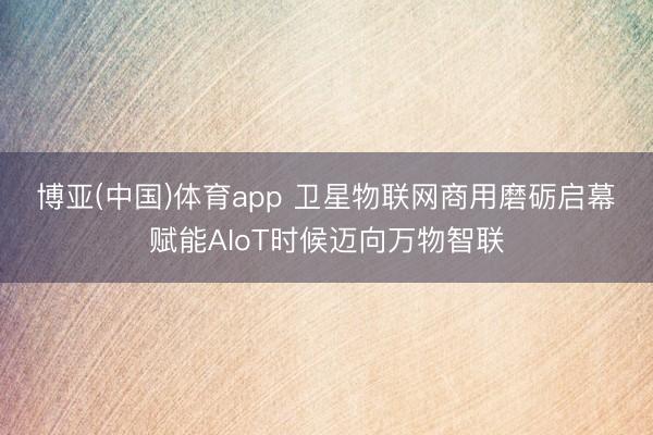 博亚(中国)体育app 卫星物联网商用磨砺启幕　赋能AIoT时候迈向万物智联