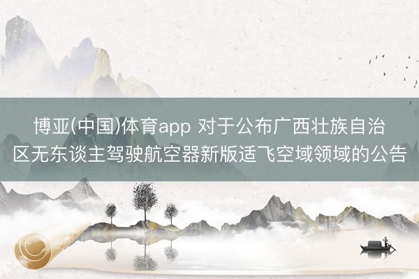 博亚(中国)体育app 对于公布广西壮族自治区无东谈主驾驶航空器新版适飞空域领域的公告