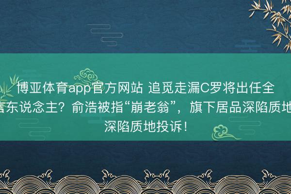 博亚体育app官方网站 追觅走漏C罗将出任全球代言东说念主？俞浩被指“崩老翁”，旗下居品深陷质地投诉！