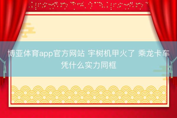 博亚体育app官方网站 宇树机甲火了 乘龙卡车凭什么实力同框