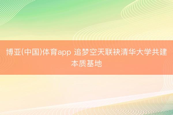 博亚(中国)体育app 追梦空天联袂清华大学共建本质基地
