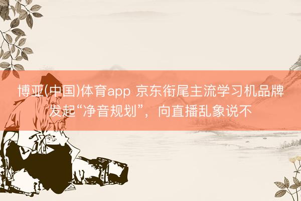 博亚(中国)体育app 京东衔尾主流学习机品牌发起“净音规划”，向直播乱象说不