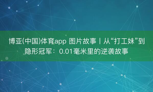 博亚(中国)体育app 图片故事丨从“打工妹”到隐形冠军：0.01毫米里的逆袭故事