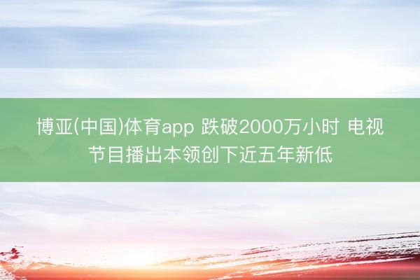 博亚(中国)体育app 跌破2000万小时 电视节目播出本领创下近五年新低