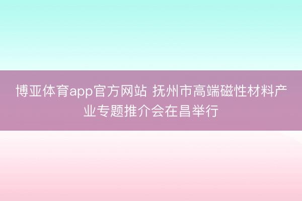 博亚体育app官方网站 抚州市高端磁性材料产业专题推介会在昌举行