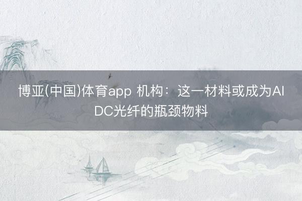 博亚(中国)体育app 机构：这一材料或成为AIDC光纤的瓶颈物料