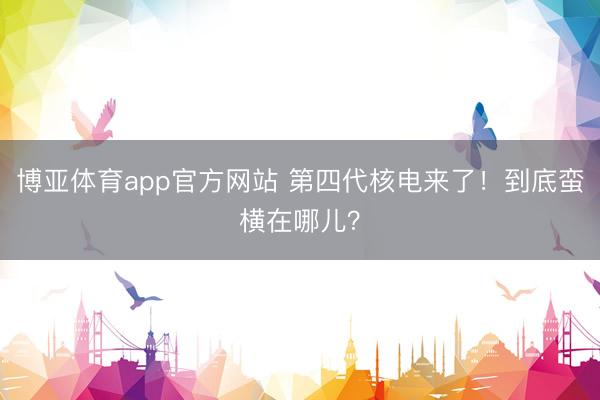博亚体育app官方网站 第四代核电来了！到底蛮横在哪儿？