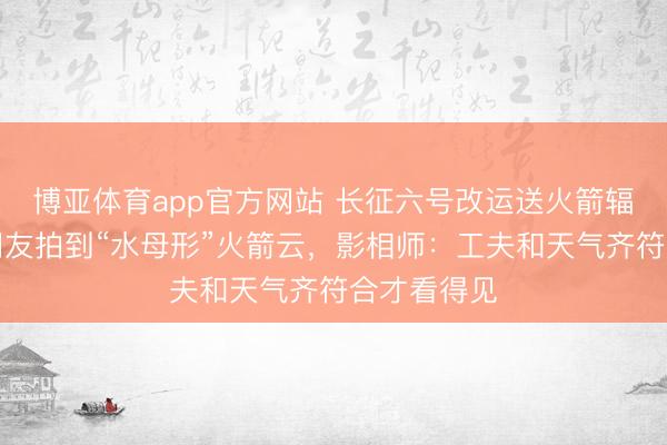 博亚体育app官方网站 长征六号改运送火箭辐照，多地网友拍到“水母形”火箭云，影相师：工夫和天气齐符合才看得见