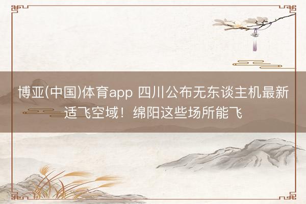 博亚(中国)体育app 四川公布无东谈主机最新适飞空域！绵阳这些场所能飞