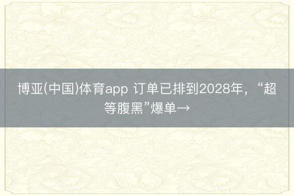 博亚(中国)体育app 订单已排到2028年，“超等腹黑”爆单→