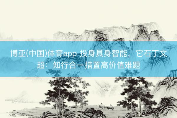 博亚(中国)体育app 投身具身智能，它石丁文超：知行合一措置高价值难题