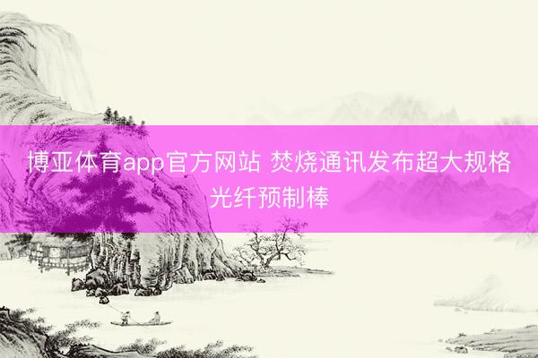 博亚体育app官方网站 焚烧通讯发布超大规格光纤预制棒