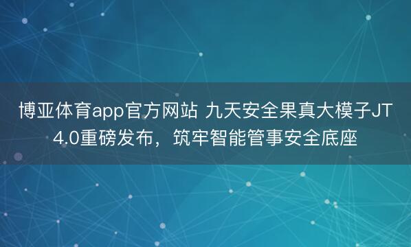 博亚体育app官方网站 九天安全果真大模子JT4.0重磅发布，筑牢智能管事安全底座