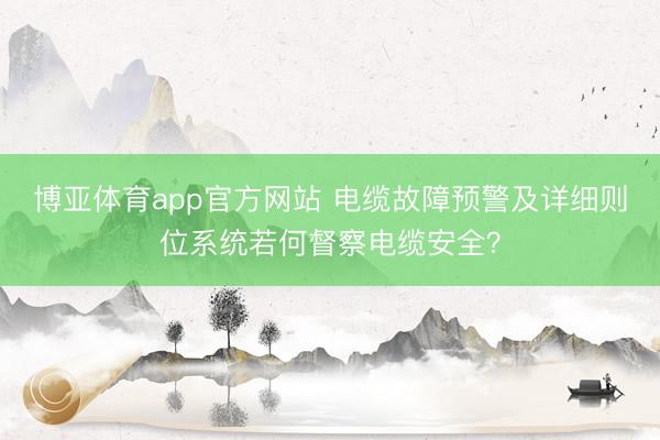 博亚体育app官方网站 电缆故障预警及详细则位系统若何督察电缆安全？