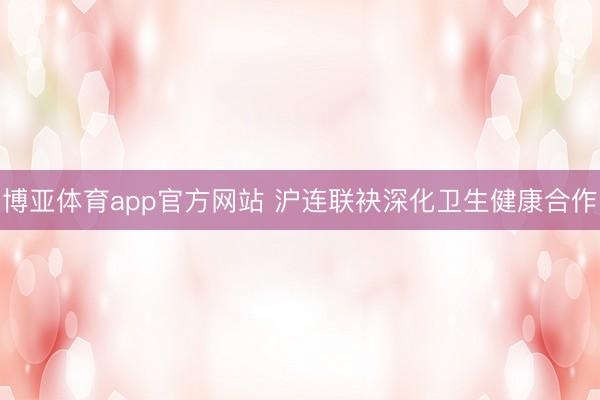 博亚体育app官方网站 沪连联袂深化卫生健康合作