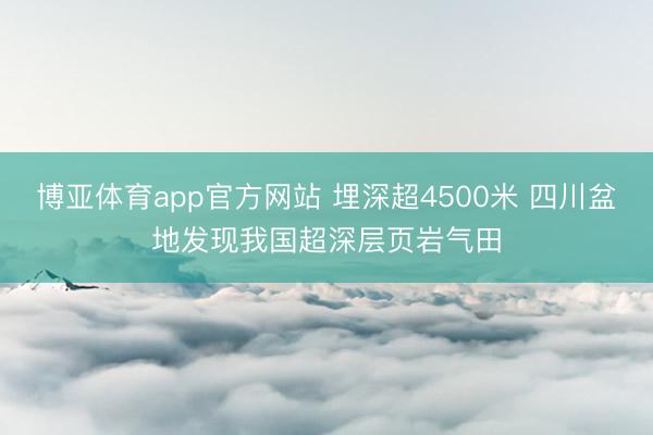 博亚体育app官方网站 埋深超4500米 四川盆地发现我国超深层页岩气田