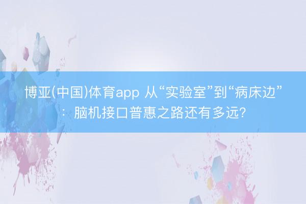 博亚(中国)体育app 从“实验室”到“病床边”：脑机接口普惠之路还有多远？