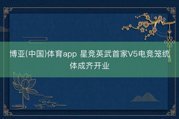 博亚(中国)体育app 星竞英武首家V5电竞笼统体成齐开业