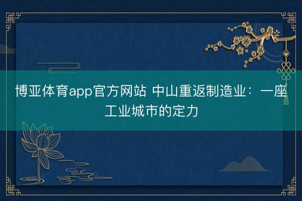 博亚体育app官方网站 中山重返制造业：一座工业城市的定力