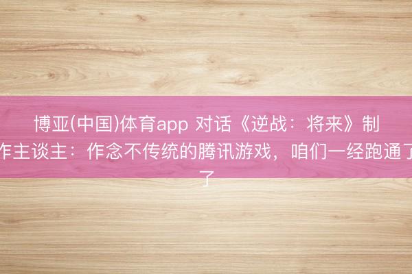 博亚(中国)体育app 对话《逆战：将来》制作主谈主：作念不传统的腾讯游戏，咱们一经跑通了