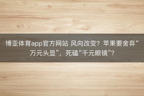 博亚体育app官方网站 风向改变？苹果要舍弃“万元头显”，死磕“千元眼镜”？