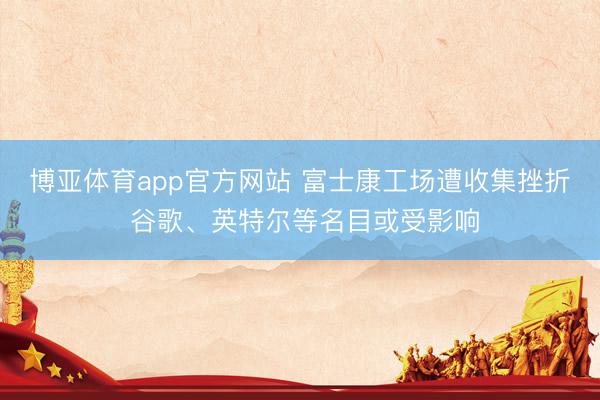 博亚体育app官方网站 富士康工场遭收集挫折 谷歌、英特尔等名目或受影响
