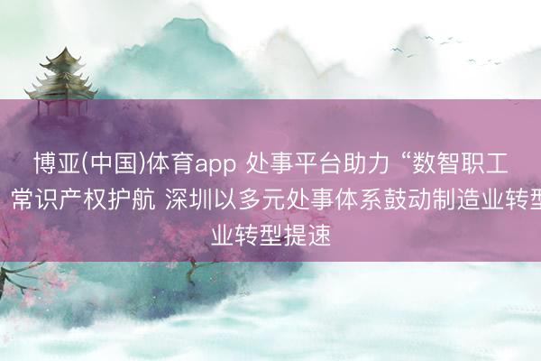 博亚(中国)体育app 处事平台助力 “数智职工”赋能 常识产权护航 深圳以多元处事体系鼓动制造业转型提速
