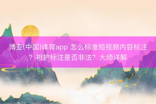 博亚(中国)体育app 怎么标准短视频内容标注？袒护标注是否非法？大师详解