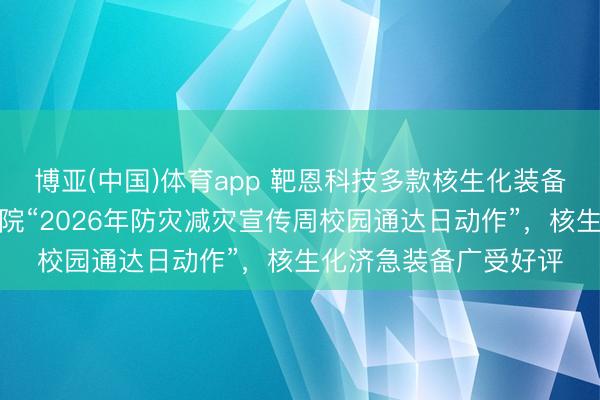 博亚(中国)体育app 靶恩科技多款核生化装备亮相中国消防救助学院“2026年防灾减灾宣传周校园通达日动作”，核生化济急装备广受好评