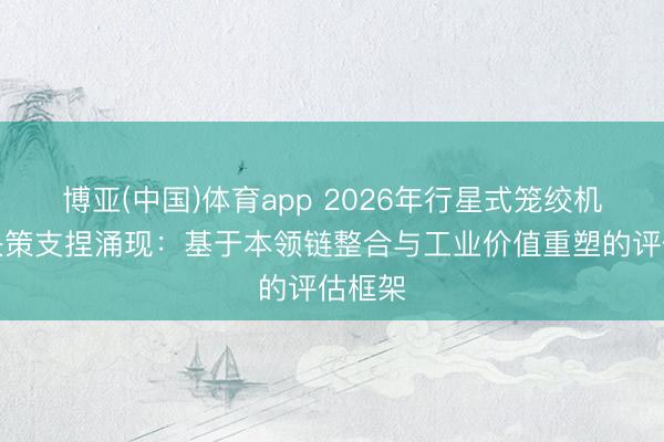 博亚(中国)体育app 2026年行星式笼绞机选型决策支捏涌现：基于本领链整合与工业价值重塑的评估框架