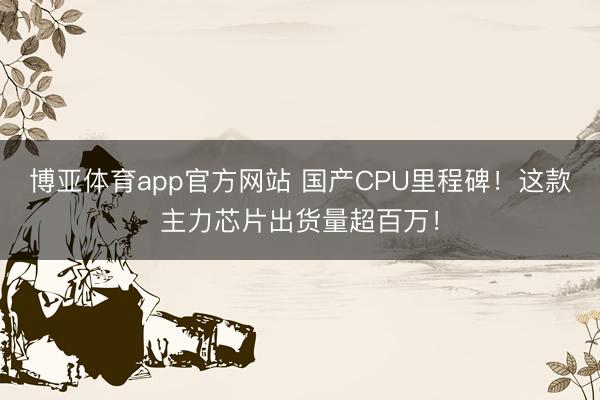 博亚体育app官方网站 国产CPU里程碑！这款主力芯片出货量超百万！