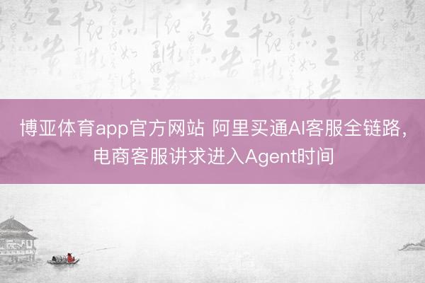 博亚体育app官方网站 阿里买通AI客服全链路，电商客服讲求进入Agent时间