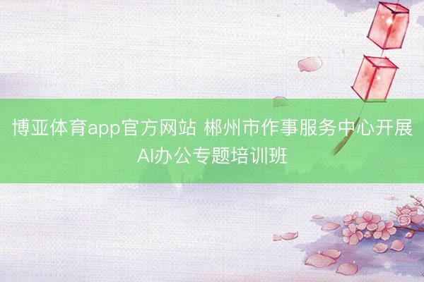 博亚体育app官方网站 郴州市作事服务中心开展AI办公专题培训班