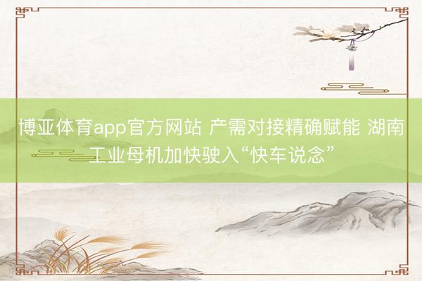博亚体育app官方网站 产需对接精确赋能 湖南工业母机加快驶入“快车说念”