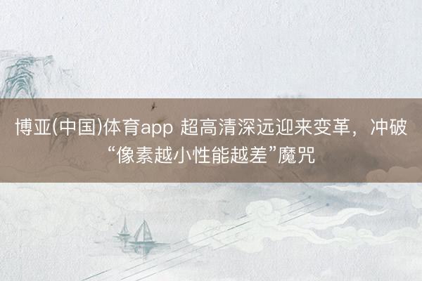 博亚(中国)体育app 超高清深远迎来变革，冲破“像素越小性能越差”魔咒
