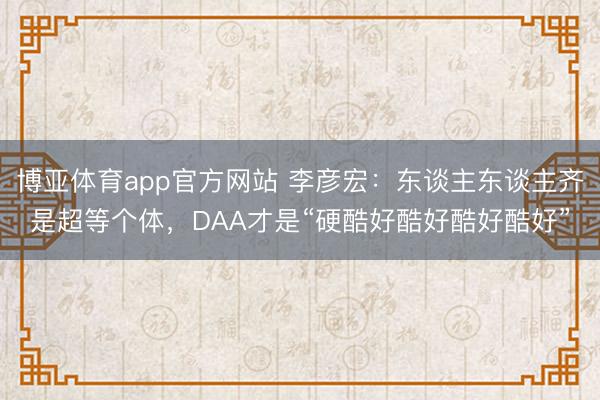 博亚体育app官方网站 李彦宏：东谈主东谈主齐是超等个体，DAA才是“硬酷好酷好酷好酷好”