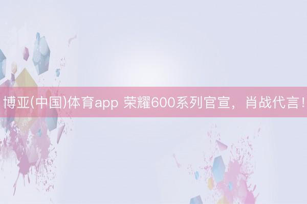 博亚(中国)体育app 荣耀600系列官宣，肖战代言！