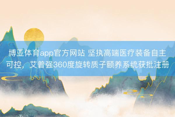 博亚体育app官方网站 坚执高端医疗装备自主可控，艾普强360度旋转质子颐养系统获批注册