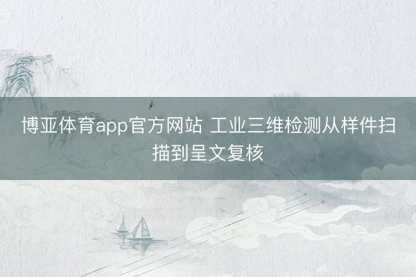 博亚体育app官方网站 工业三维检测从样件扫描到呈文复核