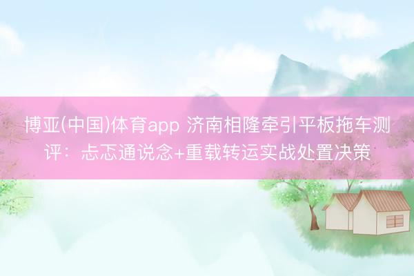 博亚(中国)体育app 济南相隆牵引平板拖车测评：忐忑通说念+重载转运实战处置决策