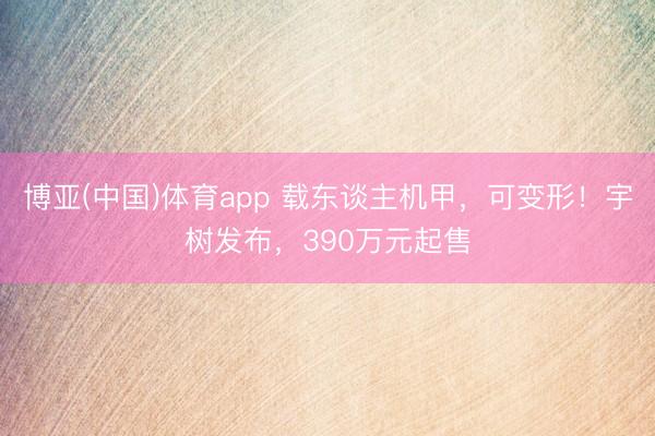 博亚(中国)体育app 载东谈主机甲，可变形！宇树发布，390万元起售