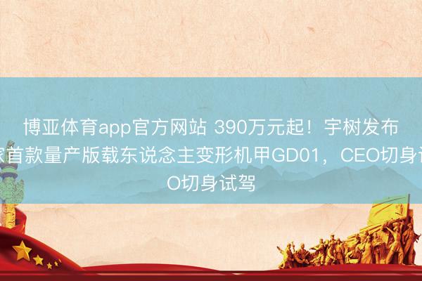 博亚体育app官方网站 390万元起！宇树发布大家首款量产版载东说念主变形机甲GD01，CEO切身试驾